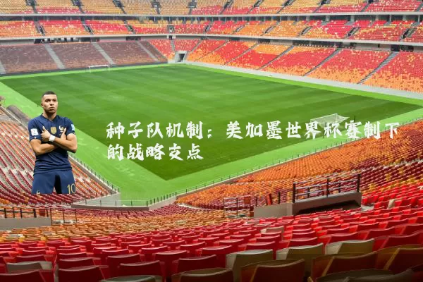 种子队机制:美加墨世界杯赛制下的战略支点