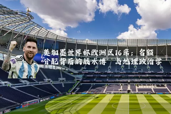 美加墨世界杯欧洲区16席:名额分配背后的战术博弈与地理政治学