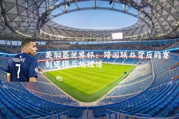 美加墨世界杯：跨国联办背后的赛制逻辑与地理博弈