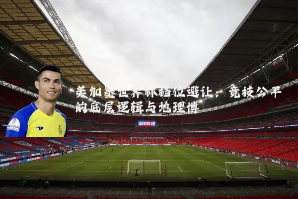 美加墨世界杯档位避让:竞技公平的底层逻辑与地理博弈