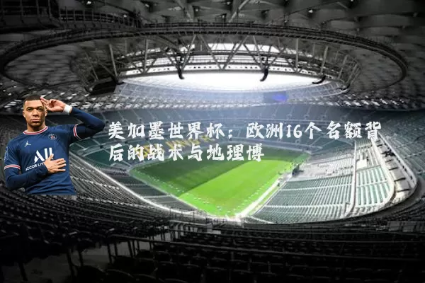 美加墨世界杯：欧洲16个名额背后的战术与地理博弈